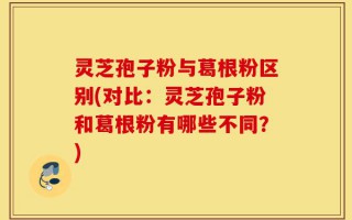 灵芝孢子粉与葛根粉区别(对比：灵芝孢子粉和葛根粉有哪些不同？)