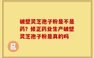 破壁灵芝孢子粉是不是药？修正药业生产破壁灵芝孢子粉是真的吗