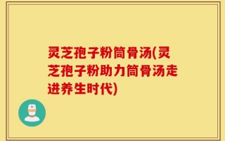 灵芝孢子粉筒骨汤(灵芝孢子粉助力筒骨汤走进养生时代)