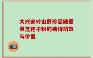 大兴安岭山野珍品破壁灵芝孢子粉的独特功效与价值