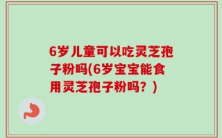 6岁儿童可以吃灵芝孢子粉吗(6岁宝宝能食用灵芝孢子粉吗？)