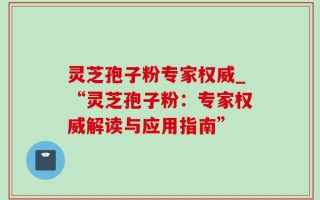 灵芝孢子粉专家权威_“灵芝孢子粉：专家权威解读与应用指南”