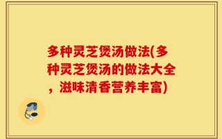 多种灵芝煲汤做法(多种灵芝煲汤的做法大全，滋味清香营养丰富)
