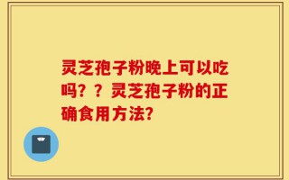 灵芝孢子粉晚上可以吃吗？？灵芝孢子粉的正确食用方法？