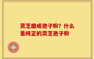 灵芝磨成孢子粉？什么是纯正的灵芝孢子粉