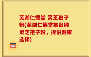 芜湖仁德堂 灵芝孢子粉(芜湖仁德堂推出纯灵芝孢子粉，提供健康选择)