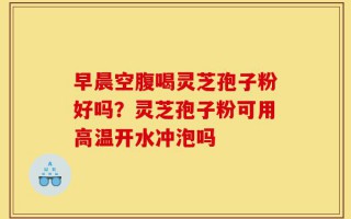 早晨空腹喝灵芝孢子粉好吗？灵芝孢子粉可用高温开水冲泡吗