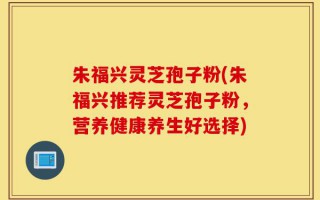 朱福兴灵芝孢子粉(朱福兴推荐灵芝孢子粉，营养健康养生好选择)