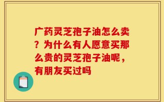 广药灵芝孢子油怎么卖？为什么有人愿意买那么贵的灵芝孢子油呢，有朋友买过吗