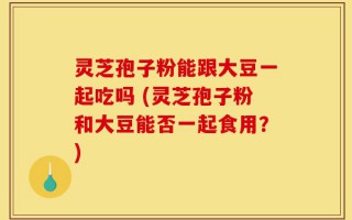 灵芝孢子粉能跟大豆一起吃吗 (灵芝孢子粉和大豆能否一起食用？)