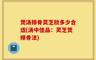 煲汤排骨灵芝放多少合适(汤中佳品：灵芝煲排骨法)