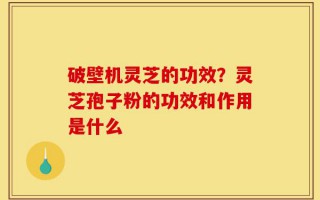 破壁机灵芝的功效？灵芝孢子粉的功效和作用是什么