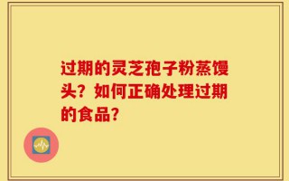 过期的灵芝孢子粉蒸馒头？如何正确处理过期的食品？