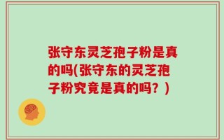 张守东灵芝孢子粉是真的吗(张守东的灵芝孢子粉究竟是真的吗？)