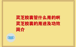 灵芝胶囊管什么用的啊灵芝胶囊的用途及功效简介