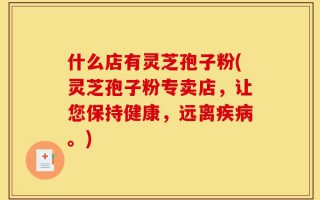 什么店有灵芝孢子粉(灵芝孢子粉专卖店，让您保持健康，远离疾病。)