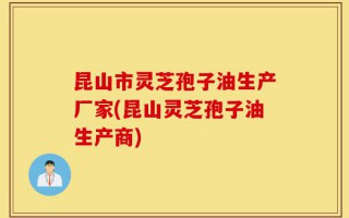 昆山市灵芝孢子油生产厂家(昆山灵芝孢子油生产商)