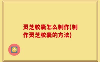 灵芝胶囊怎么制作(制作灵芝胶囊的方法)