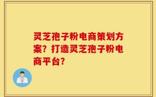 灵芝孢子粉电商策划方案？打造灵芝孢子粉电商平台？