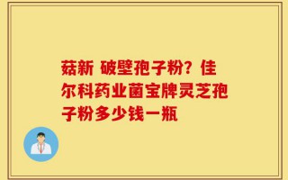 菇新 破壁孢子粉？佳尔科药业菌宝牌灵芝孢子粉多少钱一瓶