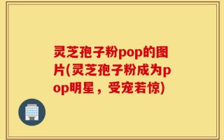 灵芝孢子粉pop的图片(灵芝孢子粉成为pop明星，受宠若惊)