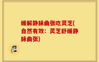缓解静脉曲张吃灵芝(自然有效：灵芝舒缓静脉曲张)
