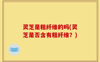 灵芝是粗纤维的吗(灵芝是否含有粗纤维？)