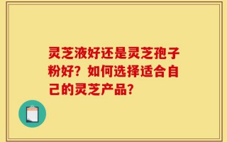 灵芝液好还是灵芝孢子粉好？如何选择适合自己的灵芝产品？