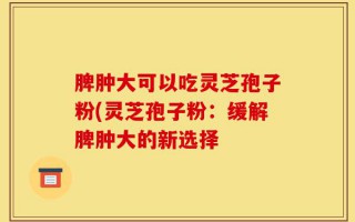 脾肿大可以吃灵芝孢子粉(灵芝孢子粉：缓解脾肿大的新选择