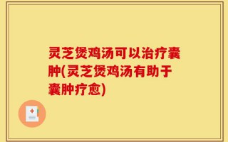 灵芝煲鸡汤可以治疗囊肿(灵芝煲鸡汤有助于囊肿疗愈)
