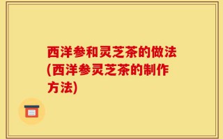 西洋参和灵芝茶的做法(西洋参灵芝茶的制作方法)