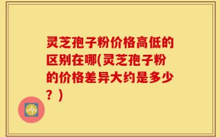 灵芝孢子粉价格高低的区别在哪(灵芝孢子粉的价格差异大约是多少？)