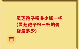 灵芝孢子粉多少钱一杯(灵芝孢子粉一杯的价格是多少)