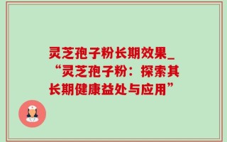 灵芝孢子粉长期效果_“灵芝孢子粉：探索其长期健康益处与应用”