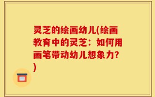 灵芝的绘画幼儿(绘画教育中的灵芝：如何用画笔带动幼儿想象力？)