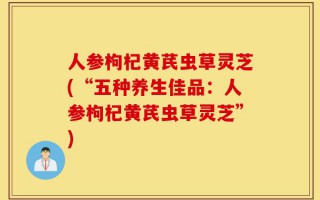 人参枸杞黄芪虫草灵芝(“五种养生佳品：人参枸杞黄芪虫草灵芝”)