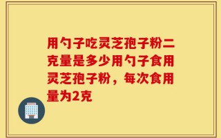 用勺子吃灵芝孢子粉二克量是多少用勺子食用灵芝孢子粉，每次食用量为2克