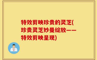 特效剪映珍贵的灵芝(珍贵灵芝妙曼绽放——特效剪映呈现)