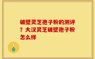 破壁灵芝孢子粉的测评？大汉灵芝破壁孢子粉怎么样
