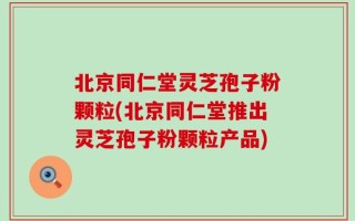 北京同仁堂灵芝孢子粉颗粒(北京同仁堂推出灵芝孢子粉颗粒产品)