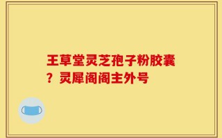 王草堂灵芝孢子粉胶囊？灵犀阁阁主外号