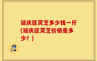 延庆区灵芝多少钱一斤(延庆区灵芝价格是多少？)