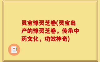 灵宝豫灵芝卷(灵宝出产的豫灵芝卷，传承中药文化，功效神奇)