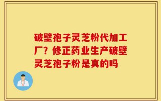 破壁孢子灵芝粉代加工厂？修正药业生产破壁灵芝孢子粉是真的吗