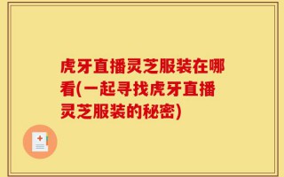 虎牙直播灵芝服装在哪看(一起寻找虎牙直播灵芝服装的秘密)