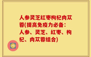 人参灵芝红枣枸杞肉苁蓉(提高免疫力必备：人参、灵芝、红枣、枸杞、肉苁蓉组合)