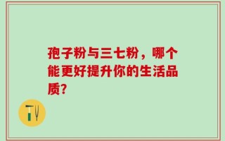 孢子粉与三七粉，哪个能更好提升你的生活品质？