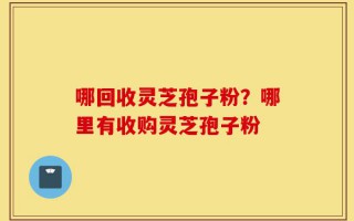 哪回收灵芝孢子粉？哪里有收购灵芝孢子粉