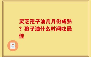 灵芝孢子油几月份成熟？孢子油什么时间吃最佳