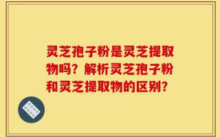 灵芝孢子粉是灵芝提取物吗？解析灵芝孢子粉和灵芝提取物的区别？